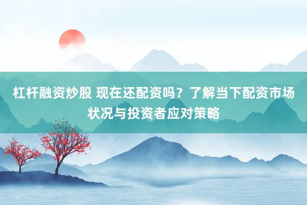 杠杆融资炒股 现在还配资吗？了解当下配资市场状况与投资者应对策略