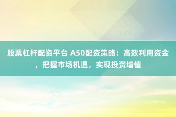 股票杠杆配资平台 A50配资策略：高效利用资金，把握市场机遇，实现投资增值