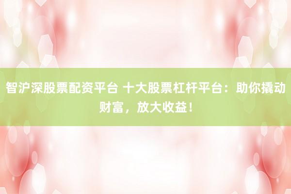 智沪深股票配资平台 十大股票杠杆平台：助你撬动财富，放大收益！