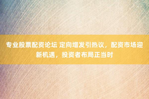 专业股票配资论坛 定向增发引热议，配资市场迎新机遇，投资者布局正当时