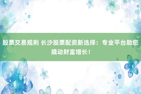 股票交易规则 长沙股票配资新选择：专业平台助您撬动财富增长！
