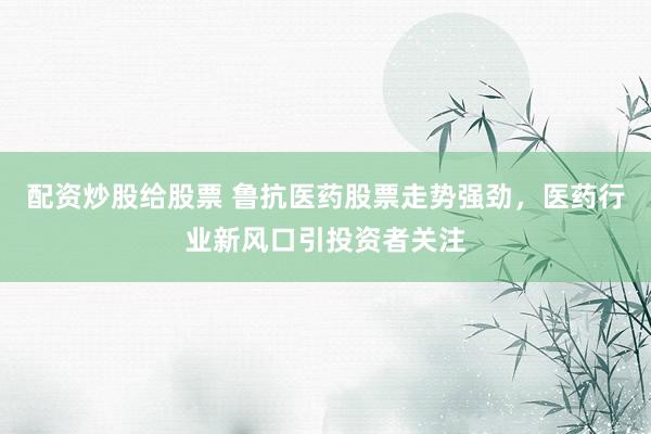 配资炒股给股票 鲁抗医药股票走势强劲，医药行业新风口引投资者关注