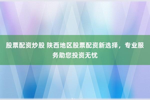 股票配资炒股 陕西地区股票配资新选择，专业服务助您投资无忧