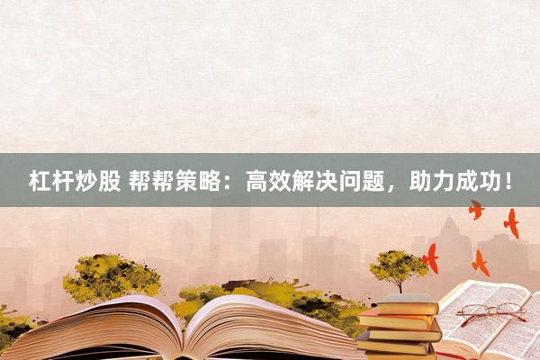 杠杆炒股 帮帮策略：高效解决问题，助力成功！