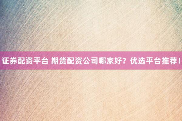证券配资平台 期货配资公司哪家好？优选平台推荐！