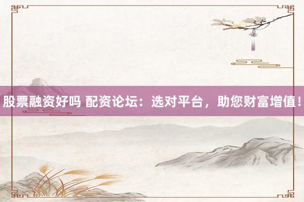 股票融资好吗 配资论坛：选对平台，助您财富增值！