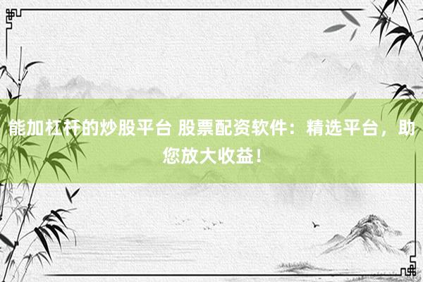 能加杠杆的炒股平台 股票配资软件：精选平台，助您放大收益！