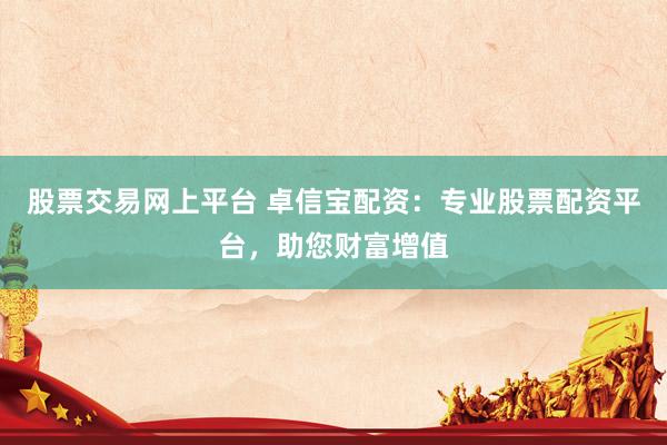 股票交易网上平台 卓信宝配资：专业股票配资平台，助您财富增值