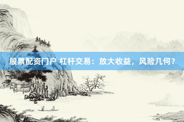 股票配资门户 杠杆交易：放大收益，风险几何？
