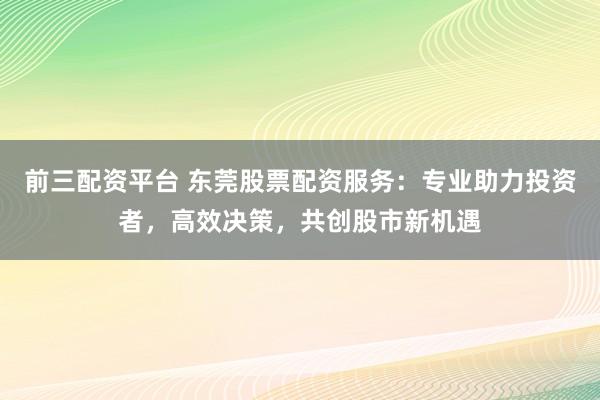 前三配资平台 东莞股票配资服务：专业助力投资者，高效决策，共创股市新机遇
