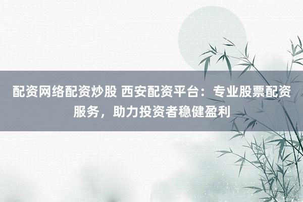 配资网络配资炒股 西安配资平台：专业股票配资服务，助力投资者稳健盈利