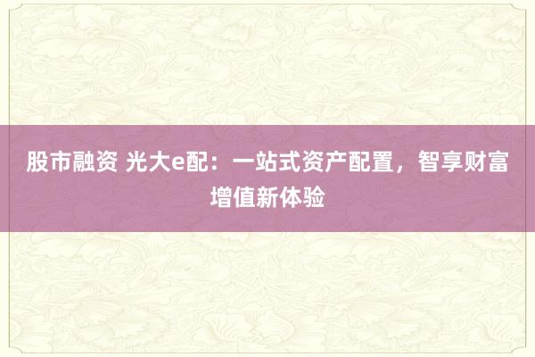 股市融资 光大e配：一站式资产配置，智享财富增值新体验