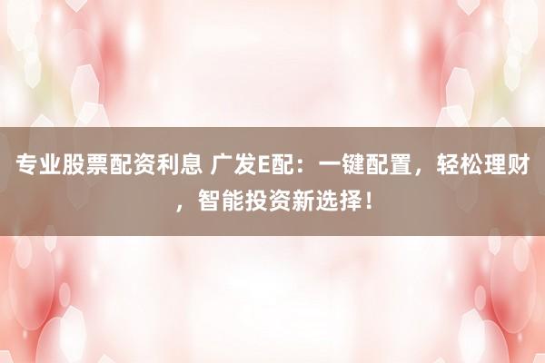 专业股票配资利息 广发E配：一键配置，轻松理财，智能投资新选择！