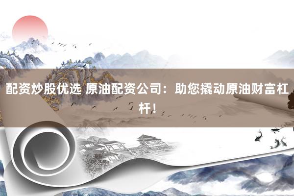 配资炒股优选 原油配资公司：助您撬动原油财富杠杆！
