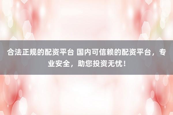 合法正规的配资平台 国内可信赖的配资平台，专业安全，助您投资无忧！
