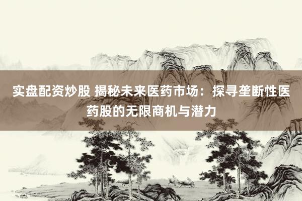 实盘配资炒股 揭秘未来医药市场：探寻垄断性医药股的无限商机与潜力
