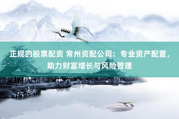 正规的股票配资 常州资配公司：专业资产配置，助力财富增长与风险管理