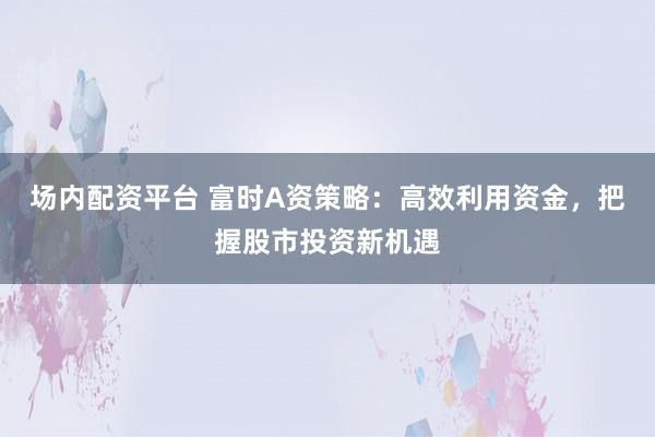 场内配资平台 富时A资策略：高效利用资金，把握股市投资新机遇