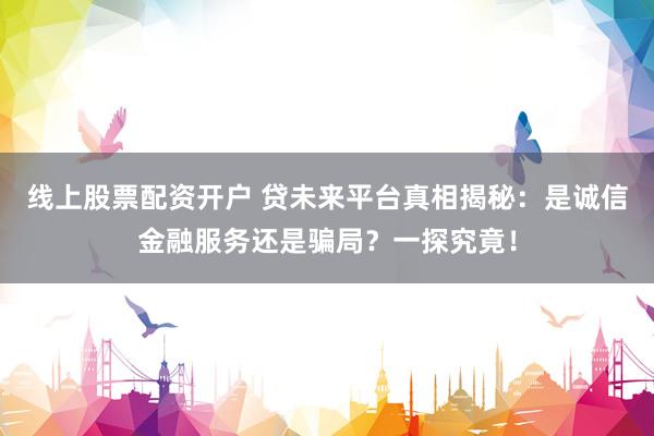 线上股票配资开户 贷未来平台真相揭秘：是诚信金融服务还是骗局？一探究竟！