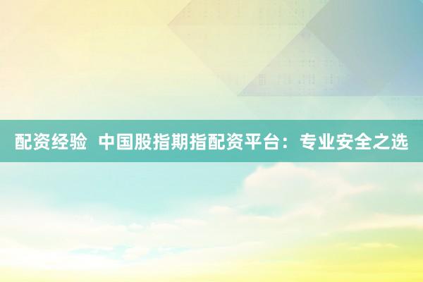 配资经验  中国股指期指配资平台：专业安全之选