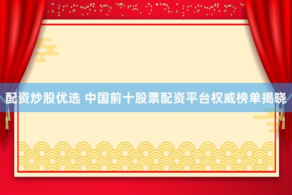 配资炒股优选 中国前十股票配资平台权威榜单揭晓