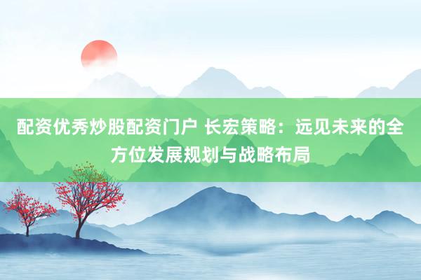 配资优秀炒股配资门户 长宏策略：远见未来的全方位发展规划与战略布局