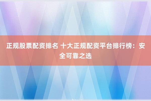 正规股票配资排名 十大正规配资平台排行榜：安全可靠之选