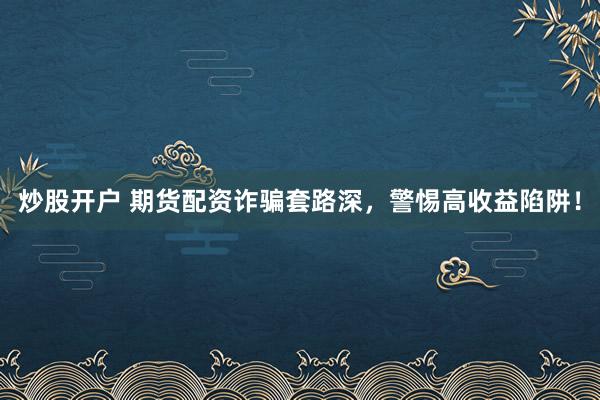 炒股开户 期货配资诈骗套路深，警惕高收益陷阱！