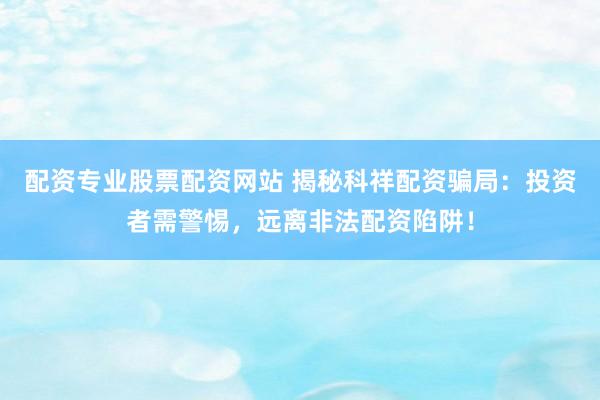 配资专业股票配资网站 揭秘科祥配资骗局：投资者需警惕，远离非法配资陷阱！