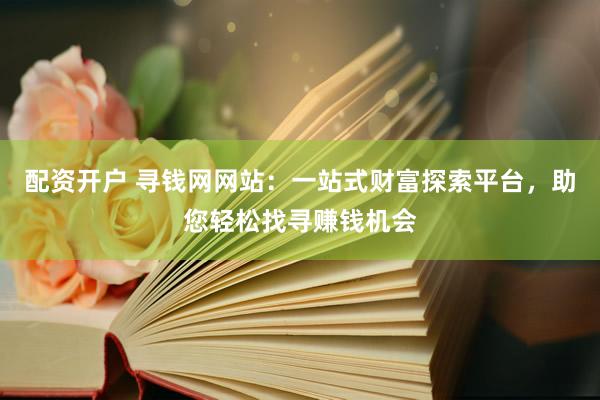 配资开户 寻钱网网站：一站式财富探索平台，助您轻松找寻赚钱机会