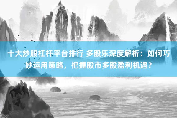 十大炒股杠杆平台排行 多股乐深度解析：如何巧妙运用策略，把握股市多股盈利机遇？