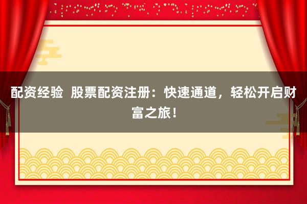 配资经验  股票配资注册：快速通道，轻松开启财富之旅！