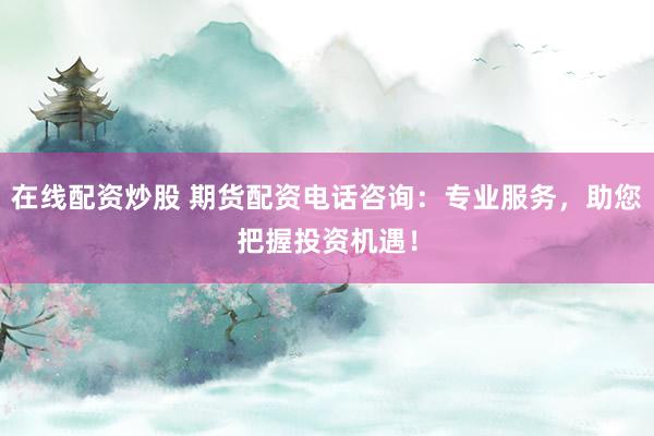 在线配资炒股 期货配资电话咨询：专业服务，助您把握投资机遇！