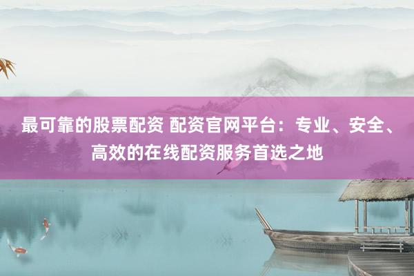 最可靠的股票配资 配资官网平台：专业、安全、高效的在线配资服务首选之地