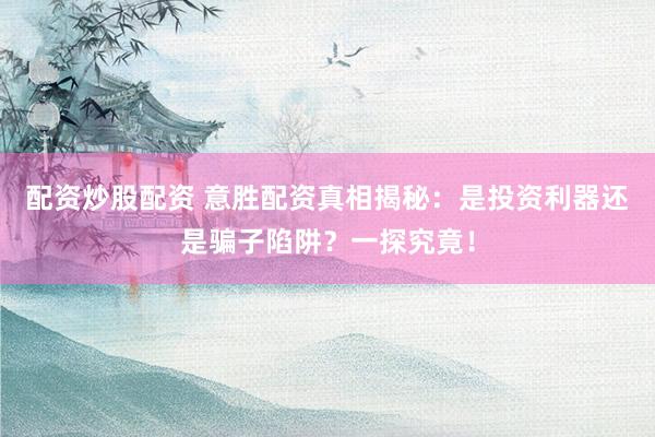 配资炒股配资 意胜配资真相揭秘：是投资利器还是骗子陷阱？一探究竟！