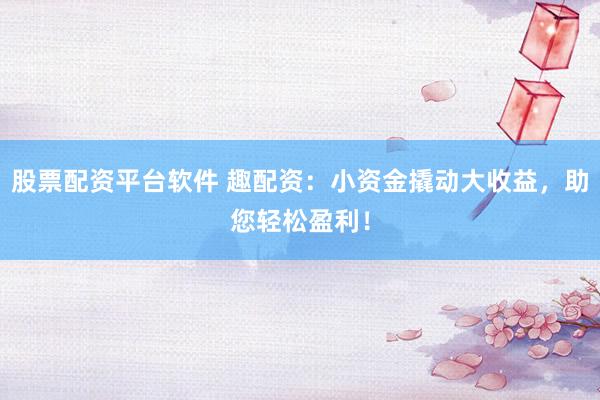 股票配资平台软件 趣配资：小资金撬动大收益，助您轻松盈利！
