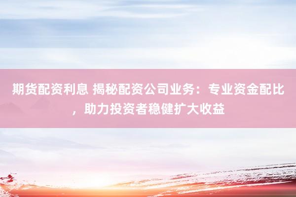 期货配资利息 揭秘配资公司业务：专业资金配比，助力投资者稳健扩大收益