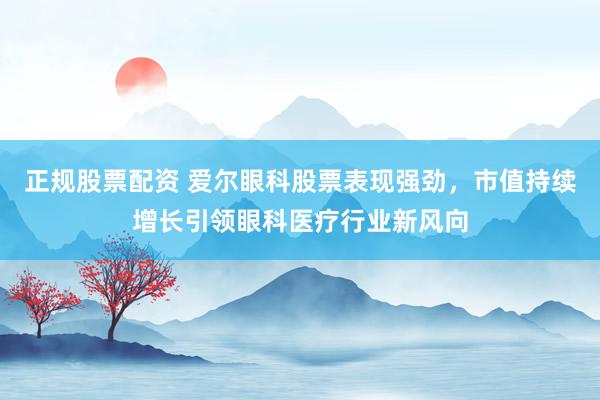 正规股票配资 爱尔眼科股票表现强劲，市值持续增长引领眼科医疗行业新风向