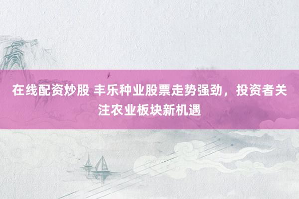 在线配资炒股 丰乐种业股票走势强劲，投资者关注农业板块新机遇