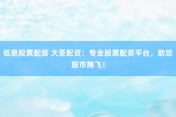 低息股票配资 大圣配资：专业股票配资平台，助您股市腾飞！