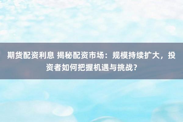 期货配资利息 揭秘配资市场：规模持续扩大，投资者如何把握机遇与挑战？