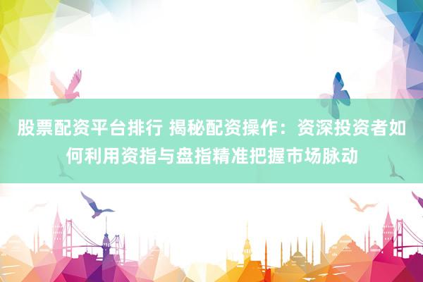股票配资平台排行 揭秘配资操作：资深投资者如何利用资指与盘指精准把握市场脉动