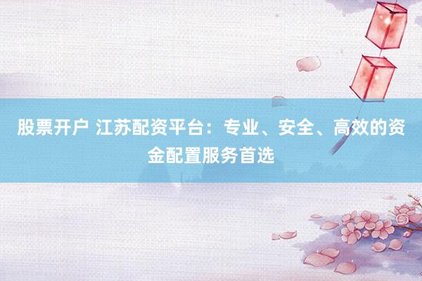 股票开户 江苏配资平台：专业、安全、高效的资金配置服务首选