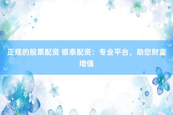 正规的股票配资 银泰配资：专业平台，助您财富增值
