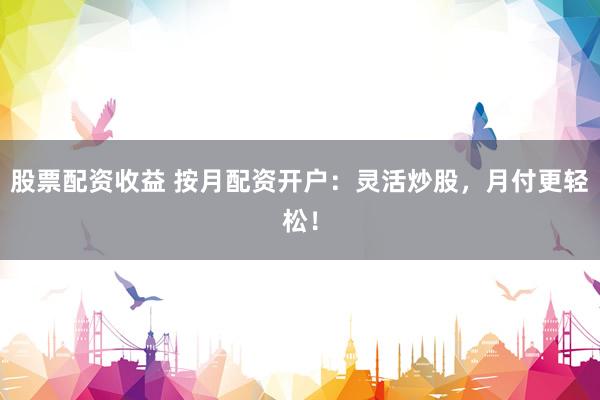 股票配资收益 按月配资开户：灵活炒股，月付更轻松！