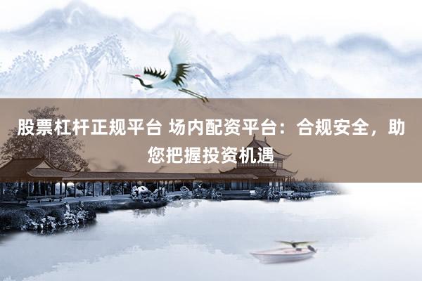 股票杠杆正规平台 场内配资平台：合规安全，助您把握投资机遇