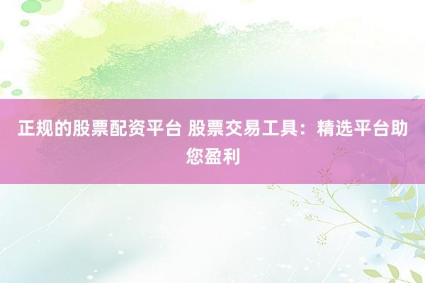 正规的股票配资平台 股票交易工具：精选平台助您盈利