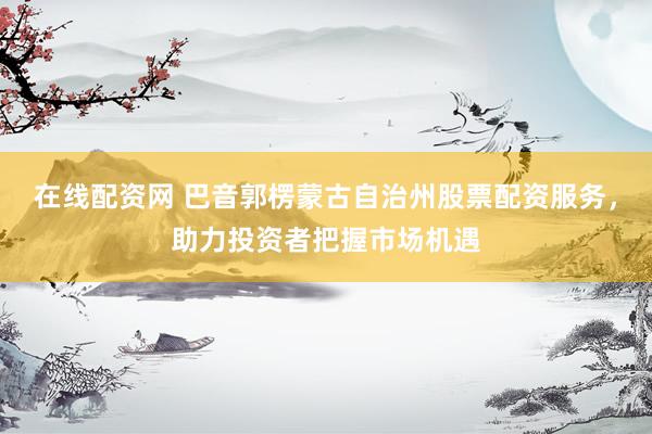 在线配资网 巴音郭楞蒙古自治州股票配资服务，助力投资者把握市场机遇