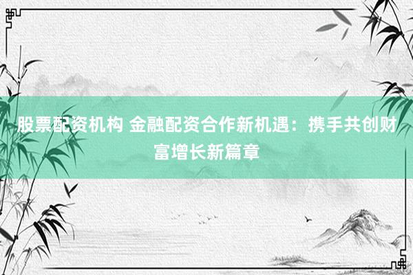 股票配资机构 金融配资合作新机遇：携手共创财富增长新篇章