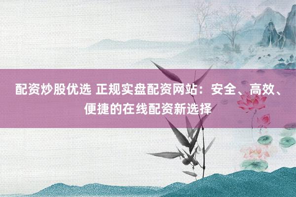 配资炒股优选 正规实盘配资网站：安全、高效、便捷的在线配资新选择